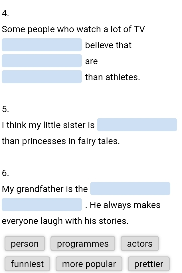 Some people who watch a lot of TV
believe that
are
than athletes.
5.
I think my little sister is
than princesses in fairy tales.
6.
My grandfather is the
. He always makes
everyone laugh with his stories.
person programmes actors
funniest more popular prettier