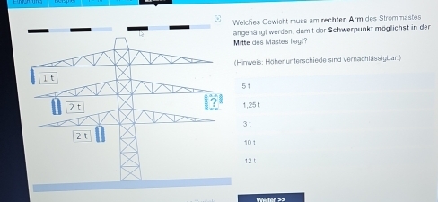 Welches Gewicht muss am rechten Arm des Strommastes
angehängt werden, damit der Schwerpunkt möglichst in der
Mitte des Mastes liegr?
(Himweis: Höhenunterschiede sind vernachlässigbar.)
51
1,25 t
3t
101
12 t
Weiter ≥2