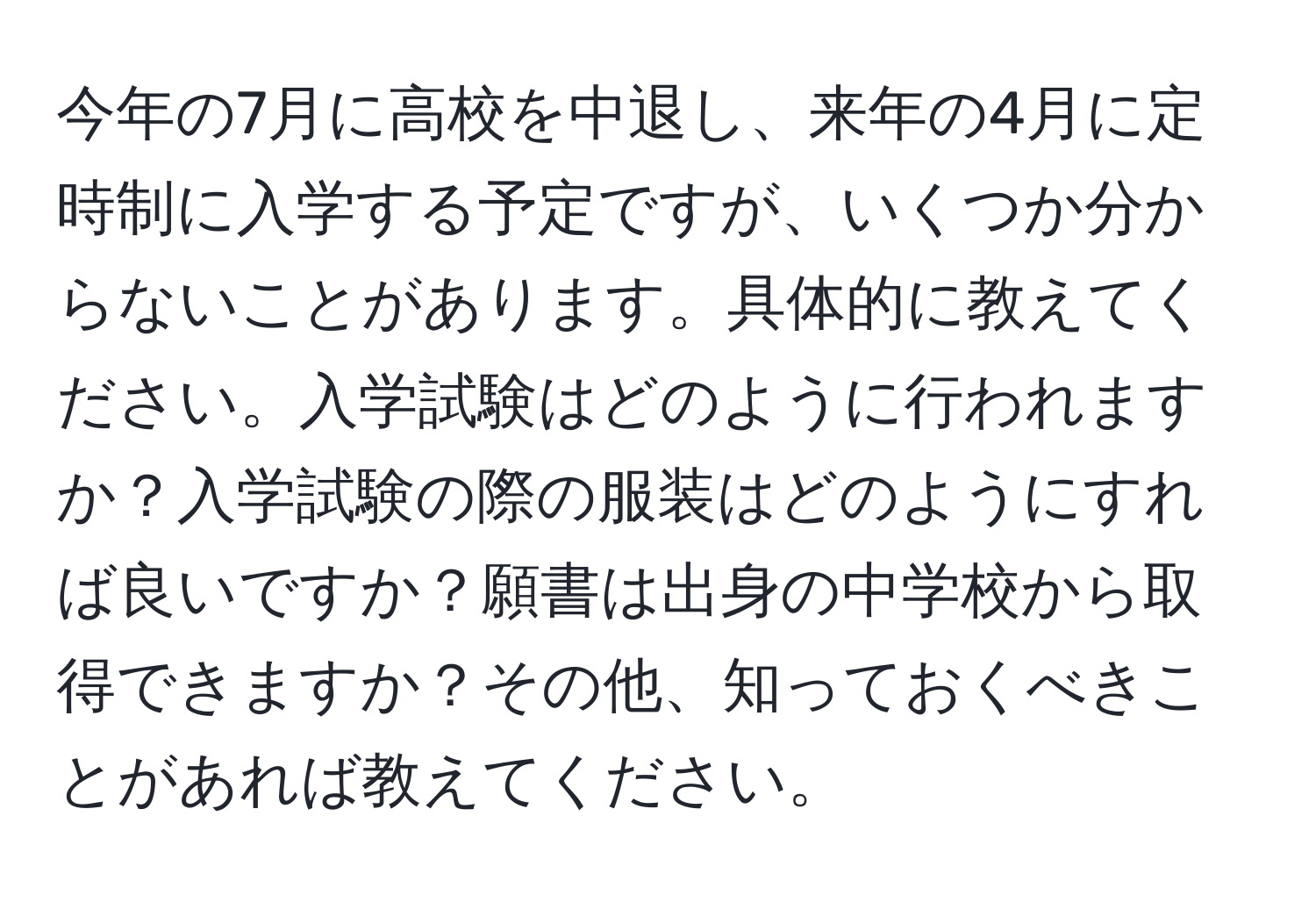 今年の7月に高校を中退し、来年の4月に定時制に入学する予定ですが、いくつか分からないことがあります。具体的に教えてください。入学試験はどのように行われますか？入学試験の際の服装はどのようにすれば良いですか？願書は出身の中学校から取得できますか？その他、知っておくべきことがあれば教えてください。