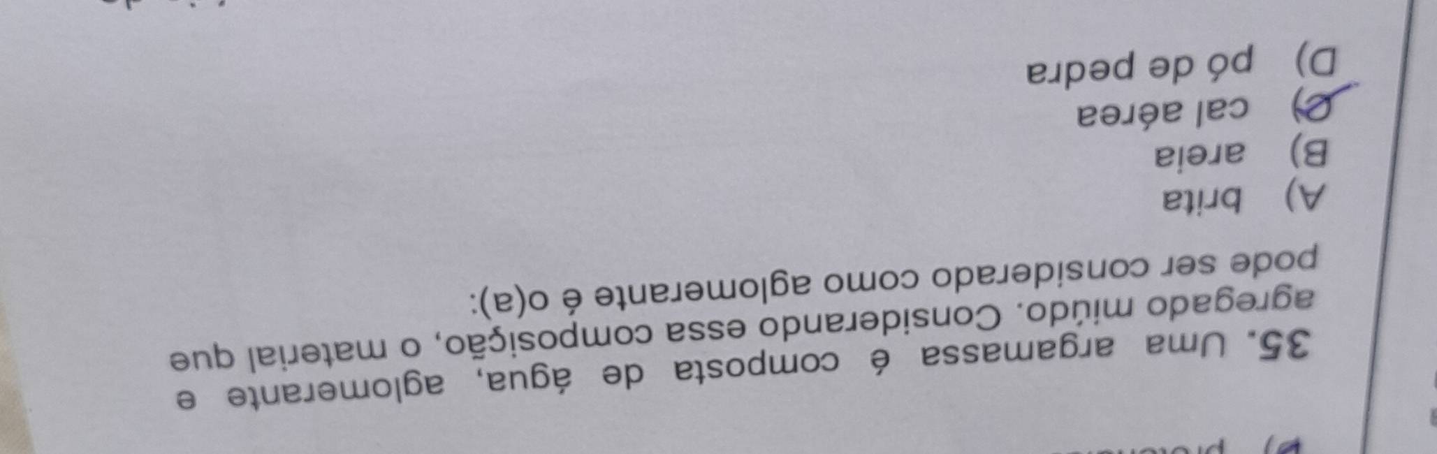 Uma argamassa é composta de água, aglomerante e
agregado miúdo. Considerando essa composição, o material que
pode ser considerado como aglomerante é o(a):
A) brita
B) areia
C) cal aérea
D) pó de pedra