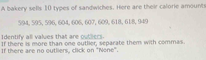 A bakery sells 10 types of sandwiches. Here are their calorie amounts
594, 595, 596, 604, 606, 607, 609, 618, 618, 949
Identify all values that are outliers. 
If there is more than one outlier, separate them with commas. 
If there are no outliers, click on "None".