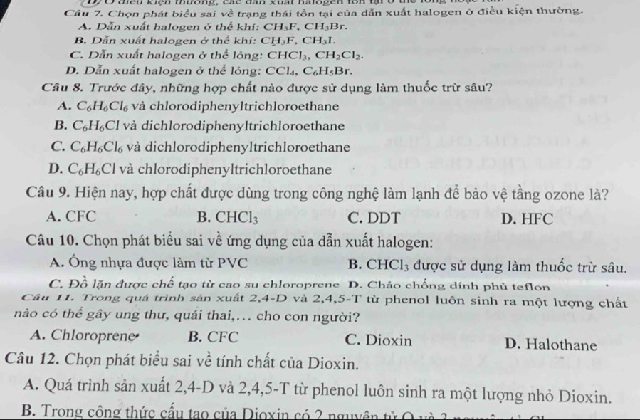 tều kiệh thưong, các đah kuất halspen tôn th ở
Cầu 7. Chọn phát biểu sai về trạng thái tồn tại của dẫn xuất halogen ở điều kiện thường.
A. Dẫn xuất halogen ở thể khí: CH_3F,CH_3Br.
B. Dẫn xuất halogen ở thể khí: CH_3F,CH_3I.
C. Dẫn xuất halogen ở thể lỏng: CHCl_3,CH_2Cl_2.
D. Dẫn xuất halogen ở thể lỏng: CCl_4,C_6H_5Br.
Câu 8. Trước đây, những hợp chất nào được sử dụng làm thuốc trừ sâu?
A. C_6H_6Cl_6 và chlorodiphenyltrichloroethane
B. C_6H_6Cl và dichlorodiphenyltrichloroethane
C. C_6H_6Cl_6 và dichlorodiphenyltrichloroethane
D. C_6H_6Cl và chlorodiphenyltrichloroethane
Câu 9. Hiện nay, hợp chất được dùng trong công nghệ làm lạnh để bảo vệ tầng ozone là?
A. CFC B. CHCl_3 C. DDT D. HFC
Câu 10. Chọn phát biểu sai về ứng dụng của dẫn xuất halogen:
A. Ông nhựa được làm từ PVC B. CHCl_3 được sử dụng làm thuốc trừ sâu.
C. Đồ lặn được chế tạo từ cao su chloroprene D. Chảo chống dính phủ teflon
Câu 11. Trong quá trình sản xuất 2,4-D và 2,4,5-T từ phenol luôn sinh ra một lượng chất
nào có thể gây ung thư, quái thai,… cho con người?
A. Chloroprene B. CFC C. Dioxin D. Halothane
Câu 12. Chọn phát biểu sai về tính chất của Dioxin.
A. Quá trình sản xuất 2,4-D và 2,4,5-T từ phenol luôn sinh ra một lượng nhỏ Dioxin.
B. Trong công thức cấu tao của Dioxin có 2 nguyên tử Q và 3