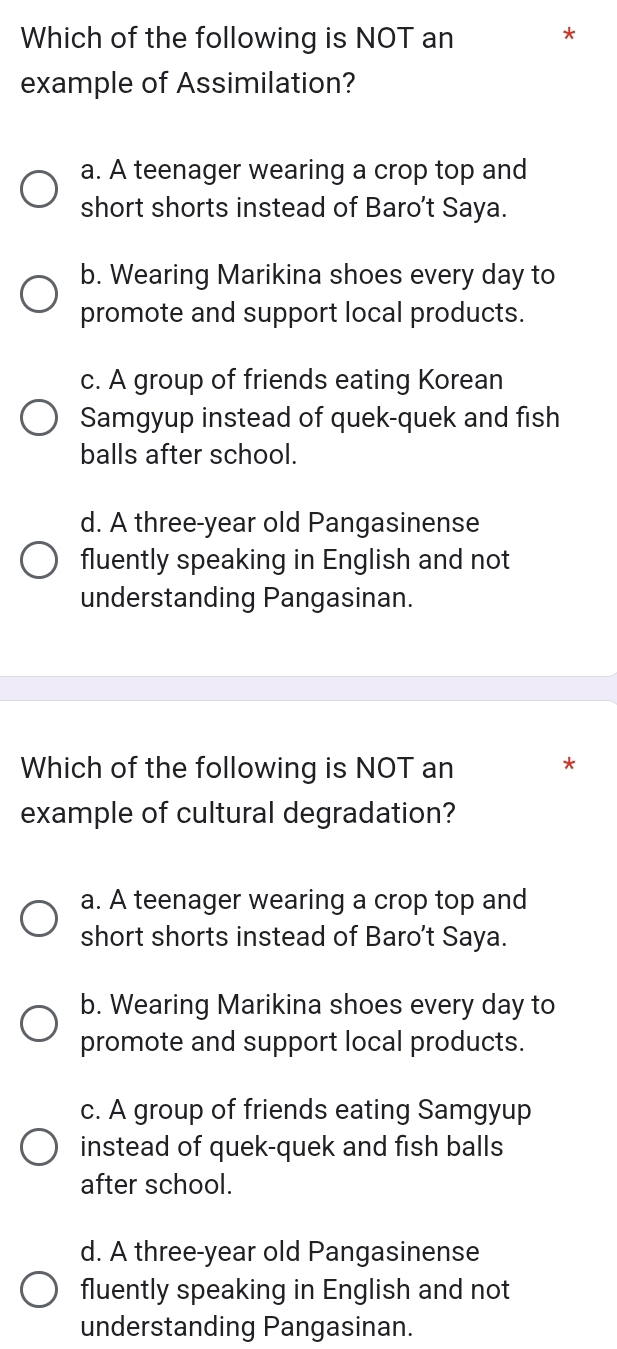 Which of the following is NOT an
*
example of Assimilation?
a. A teenager wearing a crop top and
short shorts instead of Baro’t Saya.
b. Wearing Marikina shoes every day to
promote and support local products.
c. A group of friends eating Korean
Samgyup instead of quek-quek and fish
balls after school.
d. A three-year old Pangasinense
fluently speaking in English and not
understanding Pangasinan.
Which of the following is NOT an *
example of cultural degradation?
a. A teenager wearing a crop top and
short shorts instead of Baro’t Saya.
b. Wearing Marikina shoes every day to
promote and support local products.
c. A group of friends eating Samgyup
instead of quek-quek and fish balls
after school.
d. A three-year old Pangasinense
fluently speaking in English and not
understanding Pangasinan.