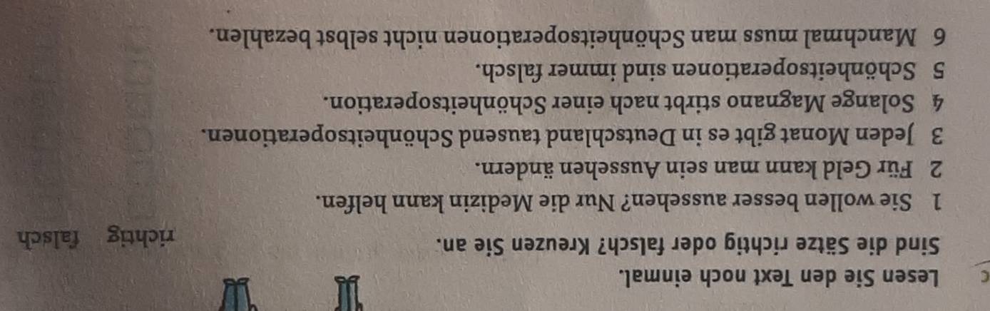 Lesen Sie den Text noch einmal.
Sind die Sätze richtig oder falsch? Kreuzen Sie an.
richtig falsch
1 Sie wollen besser aussehen? Nur die Medizin kann helfen.
2 Für Geld kann man sein Aussehen ändern.
3 Jeden Monat gibt es in Deutschland tausend Schönheitsoperationen.
4 Solange Magnano stirbt nach einer Schönheitsoperation.
5 Schönheitsoperationen sind immer falsch.
6 Manchmal muss man Schönheitsoperationen nicht selbst bezahlen.