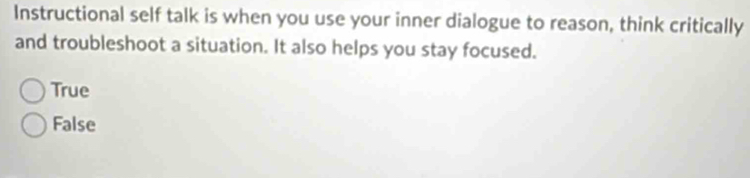 Instructional self talk is when you use your inner dialogue to reason, think critically
and troubleshoot a situation. It also helps you stay focused.
True
False