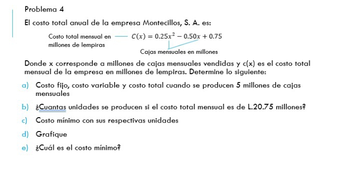 Problema 4 
El costo total anual de la empresa Montecillos, S. A. es: 
Costo total mensual en _ C(x)=0.25x^2-0.50x+0.75
millones de lempiras 
Cajas mensuales en millones 
Donde x corresponde a millones de cajas mensuales vendidas y c(x) es el costo total 
mensual de la empresa en millones de lempiras. Determine lo siguiente: 
a) Costo fijo, costo variable y costo total cuando se producen 5 millones de cajas 
mensuales 
b) ¿Cuantas unidades se producen si el costo total mensual es de L.20.75 millones? 
c) Costo mínimo con sus respectivas unidades 
d) Grafique 
e) ¿Cuál es el costo mínimo?