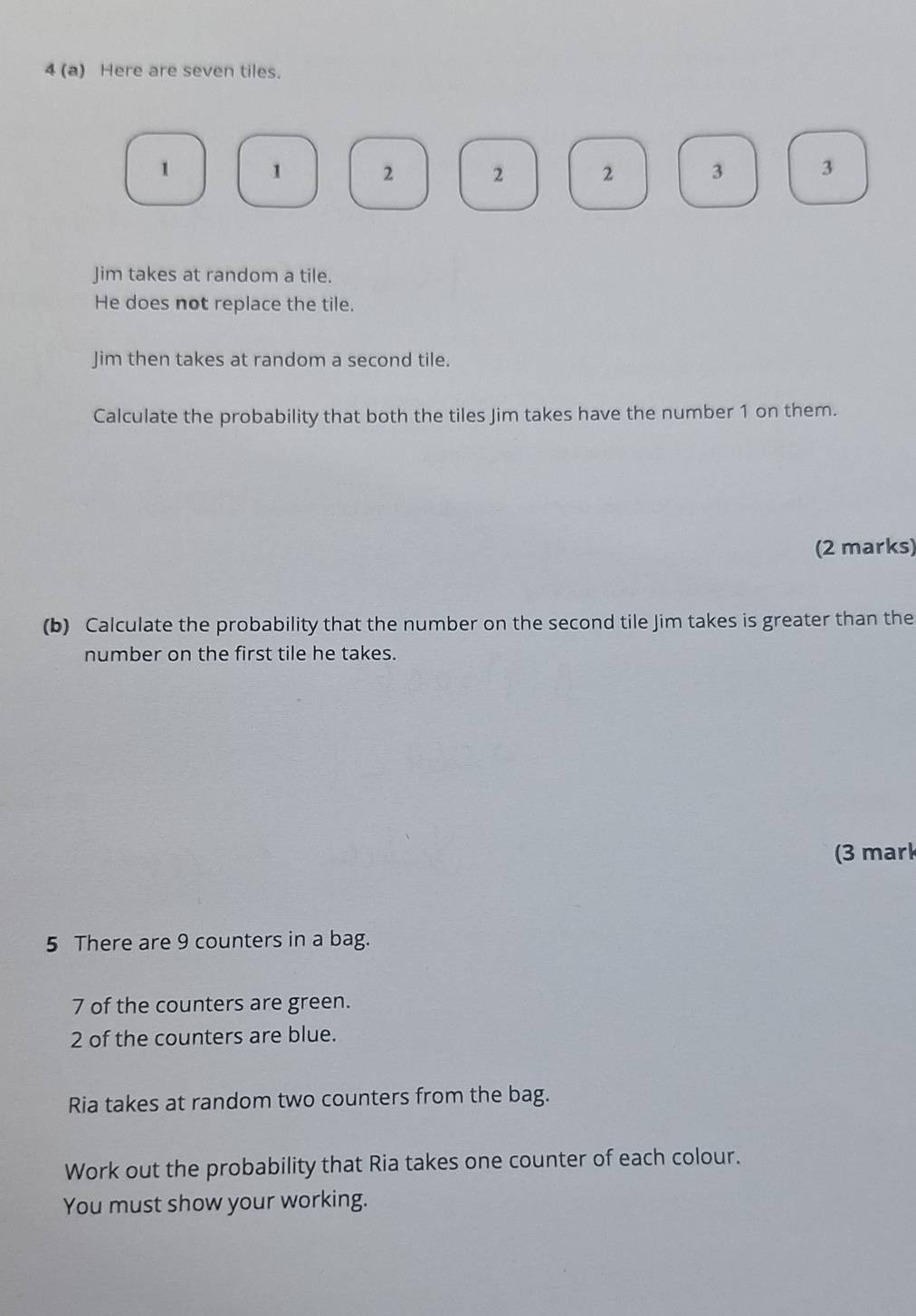 4 (a) Here are seven tiles.
1 1 2 2 2 3 3
Jim takes at random a tile. 
He does not replace the tile. 
Jim then takes at random a second tile. 
Calculate the probability that both the tiles Jim takes have the number 1 on them. 
(2 marks) 
(b) Calculate the probability that the number on the second tile Jim takes is greater than the 
number on the first tile he takes. 
(3 mark 
5 There are 9 counters in a bag.
7 of the counters are green.
2 of the counters are blue. 
Ria takes at random two counters from the bag. 
Work out the probability that Ria takes one counter of each colour. 
You must show your working.