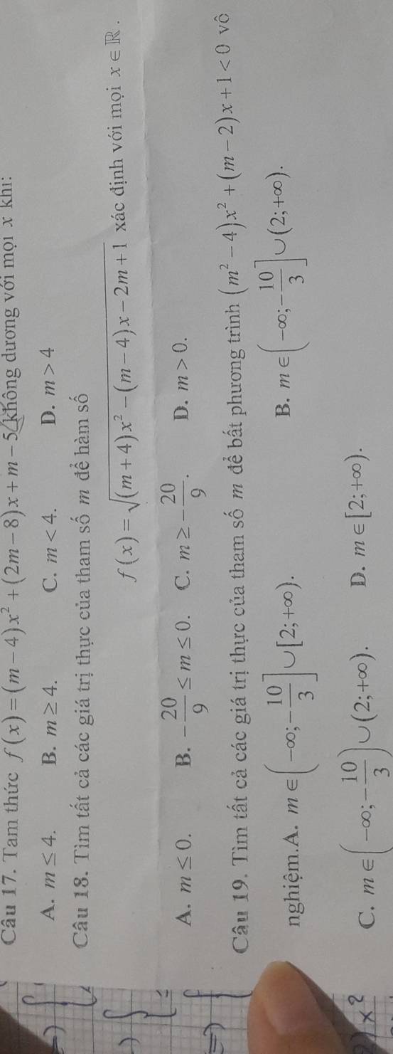 Tam thức f(x)=(m-4)x^2+(2m-8)x+m-5 không dương với mọi x khi:
A. m≤ 4. B. m≥ 4. C. m<4</tex>. D. m>4
Câu 18. Tìm tất cả các giá trị thực của tham số m để hàm số
f(x)=sqrt((m+4)x^2-(m-4)x-2m+1) xác định với mọi x∈ R.
A. m≤ 0. B. - 20/9 ≤ m≤ 0. C. m≥ - 20/9 . D. m>0. 
Câu 19. Tìm tất cả các giá trị thực của tham số m để bất phương trình (m^2-4)x^2+(m-2)x+1<0</tex> vô
nghiệm.A. m∈ (-∈fty ;- 10/3 ]∪ [2;+∈fty ).
B. m∈ (-∈fty ;- 10/3 ]∪ (2;+∈fty ).
C. m∈ (-∈fty ;- 10/3 )∪ (2;+∈fty ). D. m∈ [2;+∈fty ).