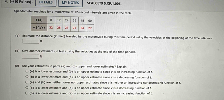 DETAILS MY NOTES SCALCET9 5.XP.1.006.
Speedometer readings for a motorcycle at 12-second intervals are given in the table.
(a) Estimate the distance (in feet) traveled by the motorcycle during this time period using the velocities at the beginning of the time intervals.
□ ft
(b) Give another estimate (in feet) using the velocities at the end of the time periods.
□ ft
(c) Are your estimates in parts (a) and (b) upper and lower estimates? Explain.
(a) is a lower estimate and (b) is an upper estimate since v is an increasing function of t.
(b) is a lower estimate and (a) is an upper estimate since v is a decreasing function of t.
(a) and (b) are neither lower nor upper estimates since v is neither an increasing nor decreasing function of t.
(a) is a lower estimate and (b) is an upper estimate since v is a decreasing function of t.
(b) is a lower estimate and (a) is an upper estimate since v is an increasing function of t.