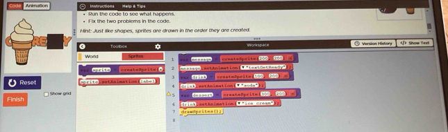 Code Animation ◎ Instructions Hellp & Tips 
Run the code to see what happens 
Fix the two problems in the code. 
Hint: Just like shapes, sprites are drawn in the order they are created. 
. 
0 Toolbax Workspace ① Version History 》 Snow Text 
World Sprites 1 our creatsaprite(200 200
sprite createBprite(x 2 ae seego : estan iéation (▼ 'lertoetBeady" 
3 war drink — create2pritm(100. 30 
Reset aprite setAnimationtishes 4 drimb.aetAnimation(Tnandee); 
Finish Show grid 
*== doss=rt - createßprite1300, 200 . 
6 drint.astAnimation(▼ ine mream"); 
7 drawdprites();