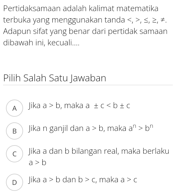 Pertidaksamaan adalah kalimat matematika
terbuka yang menggunakan tanda , , ≤, ≥, ≠.
Adapun sifat yang benar dari pertidak samaan
dibawah ini, kecuali....
Pilih Salah Satu Jawaban
A Jika a>b , maka a± c
B Jika n ganjil dan a>b , maka a^n>b^n
c Jika a dan b bilangan real, maka berlaku
a>b
D Jika a>b dan b>c , maka a>c