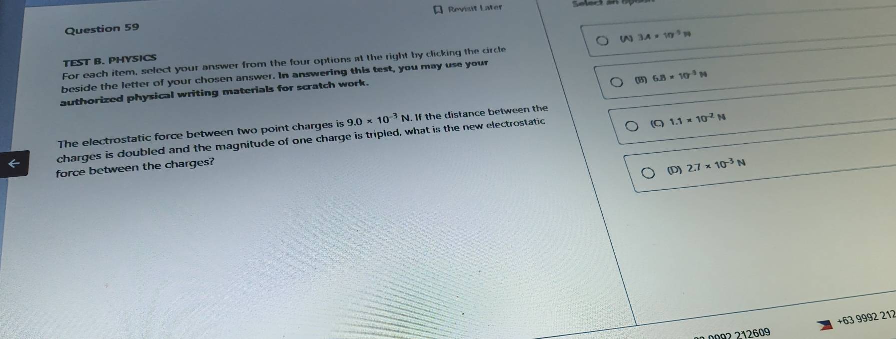 Revisit Later
Question 59
(A) 3.A* 10^(-5)W
TEST B. PHYSICS
For each item, select your answer from the four options at the right by clicking the circle
beside the letter of your chosen answer. In answering this test, you may use your
(B) 6.8* 10^(-3)N
authorized physical writing materials for scratch work.
The electrostatic force between two point charges is 9.0* 10^(-3)N N. If the distance between the
charges is doubled and the magnitude of one charge is tripled, what is the new electrostatic (C) 1.1* 10^(-2)N
(D) 2.7* 10^(-3)N
force between the charges?
+63 9992 212
10992 212609