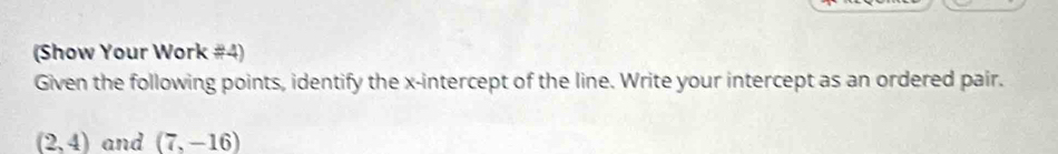 (Show Your Work #4) 
Given the following points, identify the x-intercept of the line. Write your intercept as an ordered pair.
(2,4) and (7,-16)