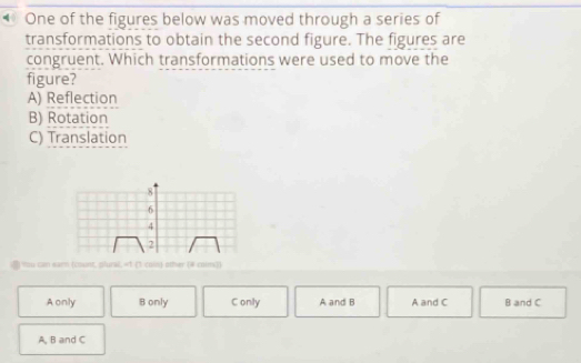 • One of the figures below was moved through a series of
transformations to obtain the second figure. The figures are
congruent. Which transformations were used to move the
figure?
A) Reflection
B) Rotation
C) Translation
8
6
4
2
You can eam (count, plural, «1 (1 coss) other (# coim))
A only B only C only A and B A and C B and C
A, B and C