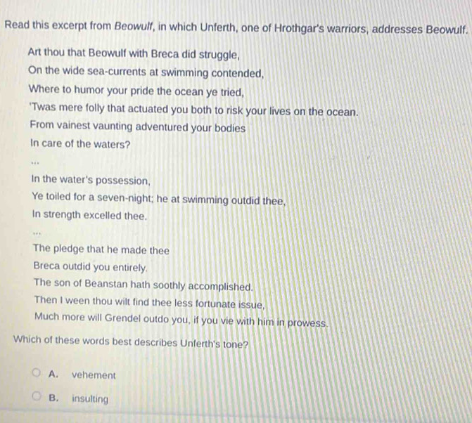 Read this excerpt from Beowulf, in which Unferth, one of Hrothgar's warriors, addresses Beowulf.
Art thou that Beowulf with Breca did struggle,
On the wide sea-currents at swimming contended,
Where to humor your pride the ocean ye tried,
'Twas mere folly that actuated you both to risk your lives on the ocean.
From vainest vaunting adventured your bodies
In care of the waters?
..
In the water's possession,
Ye toiled for a seven-night; he at swimming outdid thee,
In strength excelled thee.
The pledge that he made thee
Breca outdid you entirely.
The son of Beanstan hath soothly accomplished.
Then I ween thou wilt find thee less fortunate issue,
Much more will Grendel outdo you, if you vie with him in prowess.
Which of these words best describes Unferth's tone?
A. vehement
B. insulting