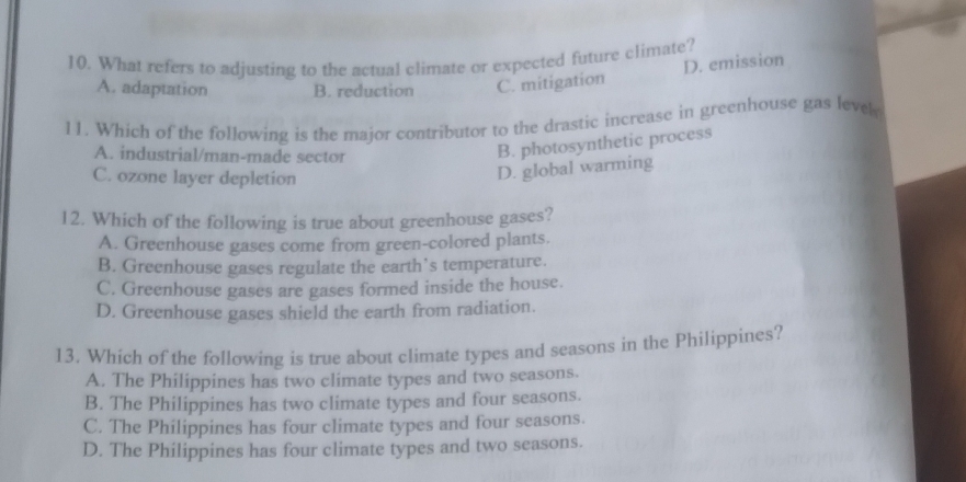 What refers to adjusting to the actual climate or expected future climate?
D. emission
A. adaptation B. reduction C. mitigation
11. Which of the following is the major contributor to the drastic increase in greenhouse gas level
A. industrial/man-made sector
B. photosynthetic process
C. ozone layer depletion
D. global warming
12. Which of the following is true about greenhouse gases?
A. Greenhouse gases come from green-colored plants.
B. Greenhouse gases regulate the earth’s temperature.
C. Greenhouse gases are gases formed inside the house.
D. Greenhouse gases shield the earth from radiation.
13, Which of the following is true about climate types and seasons in the Philippines?
A. The Philippines has two climate types and two seasons.
B. The Philippines has two climate types and four seasons.
C. The Philippines has four climate types and four seasons.
D. The Philippines has four climate types and two seasons.