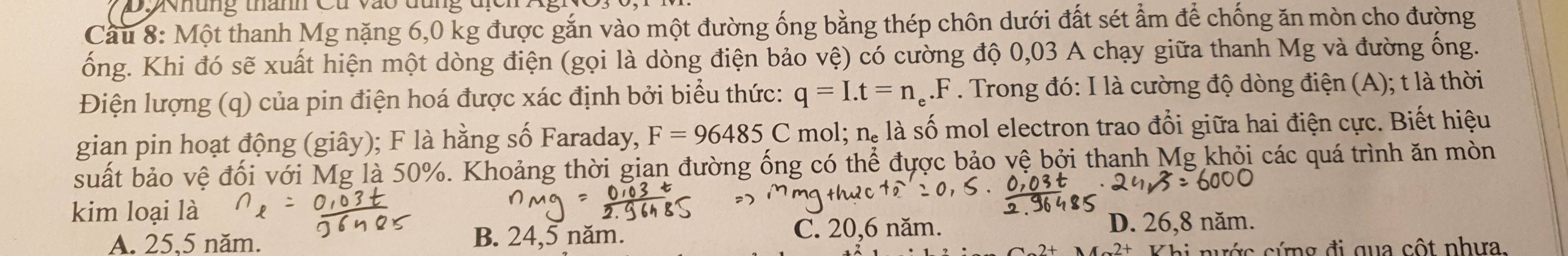 Dovhung thamn Cu vào đung địcn
Cầu 8: Một thanh Mg nặng 6,0 kg được gắn vào một đường ống bằng thép chôn dưới đất sét ẩm để chống ăn mòn cho đường
ống. Khi đó sẽ xuất hiện một dòng điện (gọi là dòng điện bảo vệ) có cường độ 0,03 A chạy giữa thanh Mg và đường ống.
Điện lượng (q) của pin điện hoá được xác định bởi biểu thức: q=I.t=n_e.F. Trong đó: I là cường độ dòng điện (A); t là thời
gian pin hoạt động (giây); F là hằng số Faraday, F=96485C mol; n_e là số mol electron trao đổi giữa hai điện cực. Biết hiệu
suất bảo vệ đối với Mg là 50%. Khoảng thời gian đường ống có thể được bảo vệ bởi thanh Mg khỏi các quá trình ăn mòn
kim loại là
A. 25,5 năm. B. 24,5 năm. C. 20, 6 năm. D. 26,8 năm.
Khi nước cứng đi qua cột nhưa.