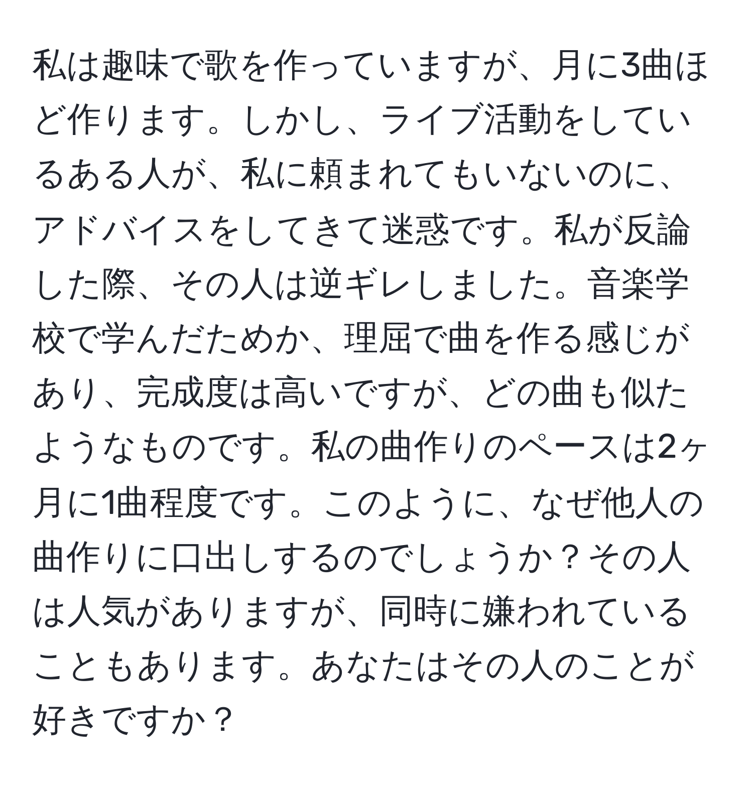 私は趣味で歌を作っていますが、月に3曲ほど作ります。しかし、ライブ活動をしているある人が、私に頼まれてもいないのに、アドバイスをしてきて迷惑です。私が反論した際、その人は逆ギレしました。音楽学校で学んだためか、理屈で曲を作る感じがあり、完成度は高いですが、どの曲も似たようなものです。私の曲作りのペースは2ヶ月に1曲程度です。このように、なぜ他人の曲作りに口出しするのでしょうか？その人は人気がありますが、同時に嫌われていることもあります。あなたはその人のことが好きですか？