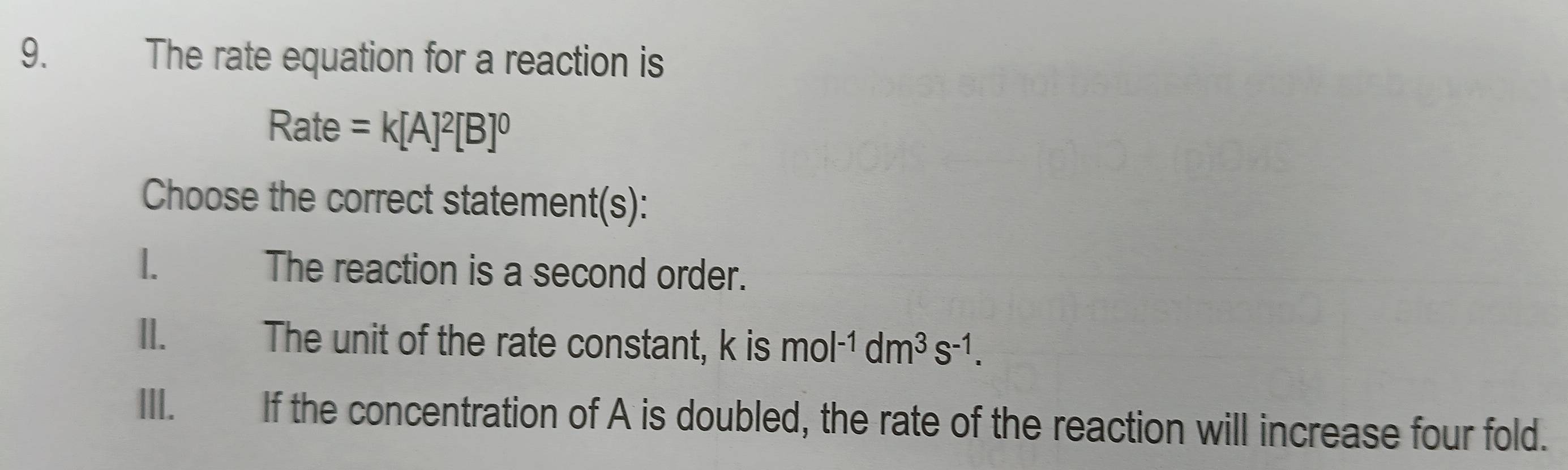 The rate equation for a reaction is
Rate =k[A]^2[B]^0
Choose the correct statement(s):
1. The reaction is a second order.
II. The unit of the rate constant, k is mol^(-1)dm^3s^(-1).
III. If the concentration of A is doubled, the rate of the reaction will increase four fold.