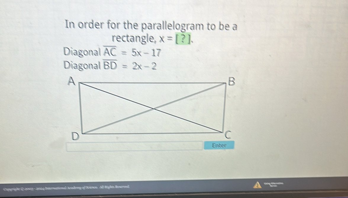 In order for the parallelogram to be a 
rectangle, x=[?]. 
Diagonal overline AC=5x-17
Diagonal overline BD=2x-2
Enter 
2 4 International Academy of cience. All Rights Reserved.