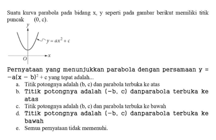 Suatu kurva parabola pada bidang x, y seperti pada gambar berikut memiliki titik
puncak (0,c).
Pernyataan yang menunjukkan parabola dengan persamaan y=
-a(x-b)^2+c yang tepat adalah...
a. Titik potongnya adalah (b,c) dan parabola terbuka ke atas
b. Titik potongnya adalah (-b c) danparabola terbuka ke
atas
c. Titik potongnya adalah (b,c) dan parabola terbuka ke bawah
d. Titik potongnya adalah (-b , c) danparabola terbuka ke
bawah
e. Semua pernyataan tidak memenuhi.