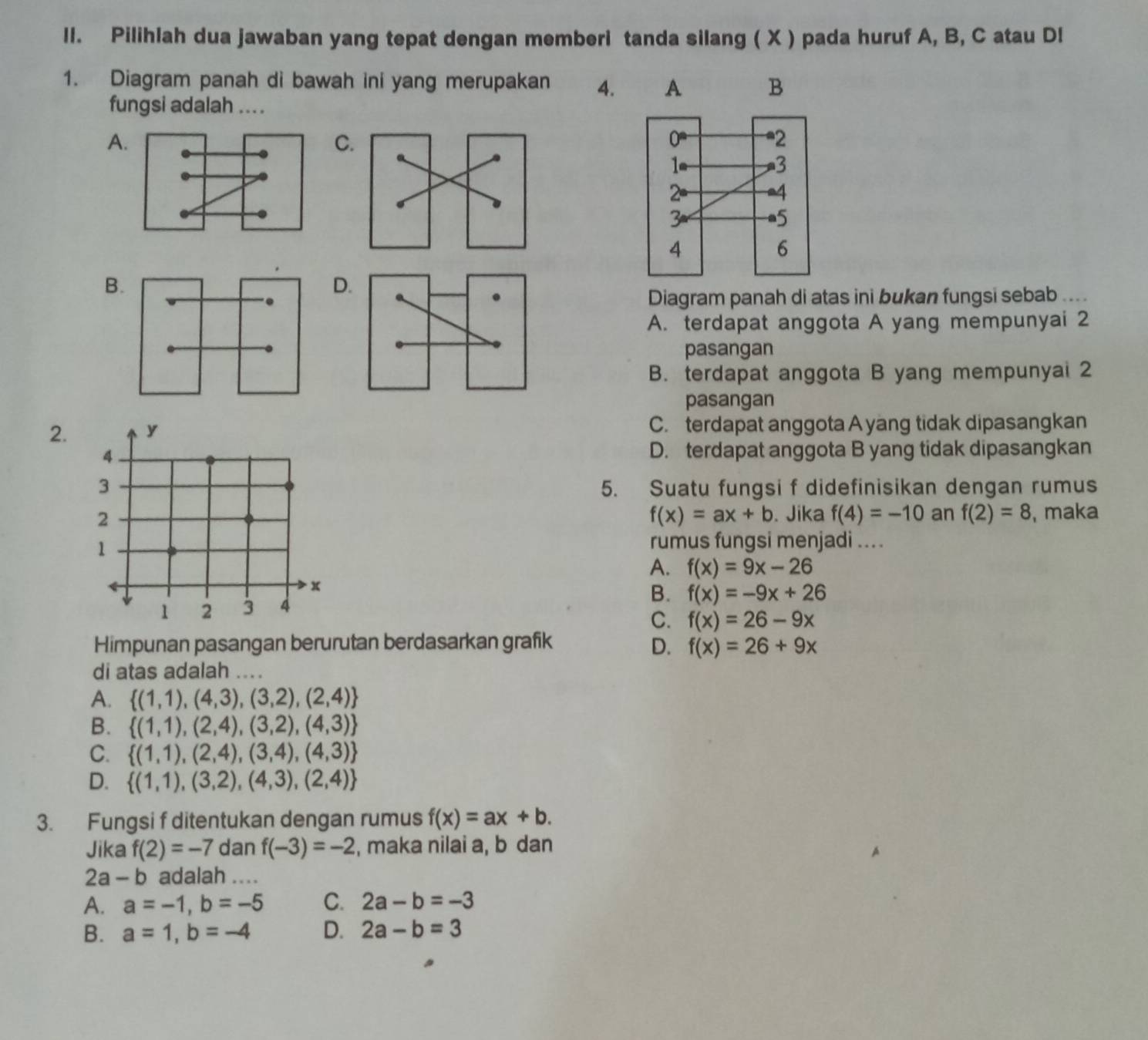 Pilihlah dua jawaban yang tepat dengan memberi tanda silang ( X ) pada huruf A, B, C atau Dl
1. Diagram panah di bawah ini yang merupakan 4. A B
fungsi adalah ....
A
C
B
D
Diagram panah di atas ini bukan fungsi sebab ....
A. terdapat anggota A yang mempunyai 2
pasangan
B. terdapat anggota B yang mempunyal 2
pasangan
2. y C. terdapat anggota A yang tidak dipasangkan
4 D. terdapat anggota B yang tidak dipasangkan
3 5. Suatu fungsi f didefinisikan dengan rumus
f(x)=ax+b. Jika f(4)=-10 an f(2)=8
2 , maka
1
rumus fungsi menjadi ....
A. f(x)=9x-26
x
B. f(x)=-9x+26
1 2 3 4
C. f(x)=26-9x
Himpunan pasangan berurutan berdasarkan grafik D. f(x)=26+9x
di atas adalah .
A.  (1,1),(4,3),(3,2),(2,4)
B.  (1,1),(2,4),(3,2),(4,3)
C.  (1,1),(2,4),(3,4),(4,3)
D.  (1,1),(3,2),(4,3),(2,4)
3. Fungsi f ditentukan dengan rumus f(x)=ax+b.
Jika f(2)=-7 dan f(-3)=-2 , maka nilai a, b dan
2a - b adalah ....
A. a=-1,b=-5 C. 2a-b=-3
B. a=1,b=-4 D. 2a-b=3