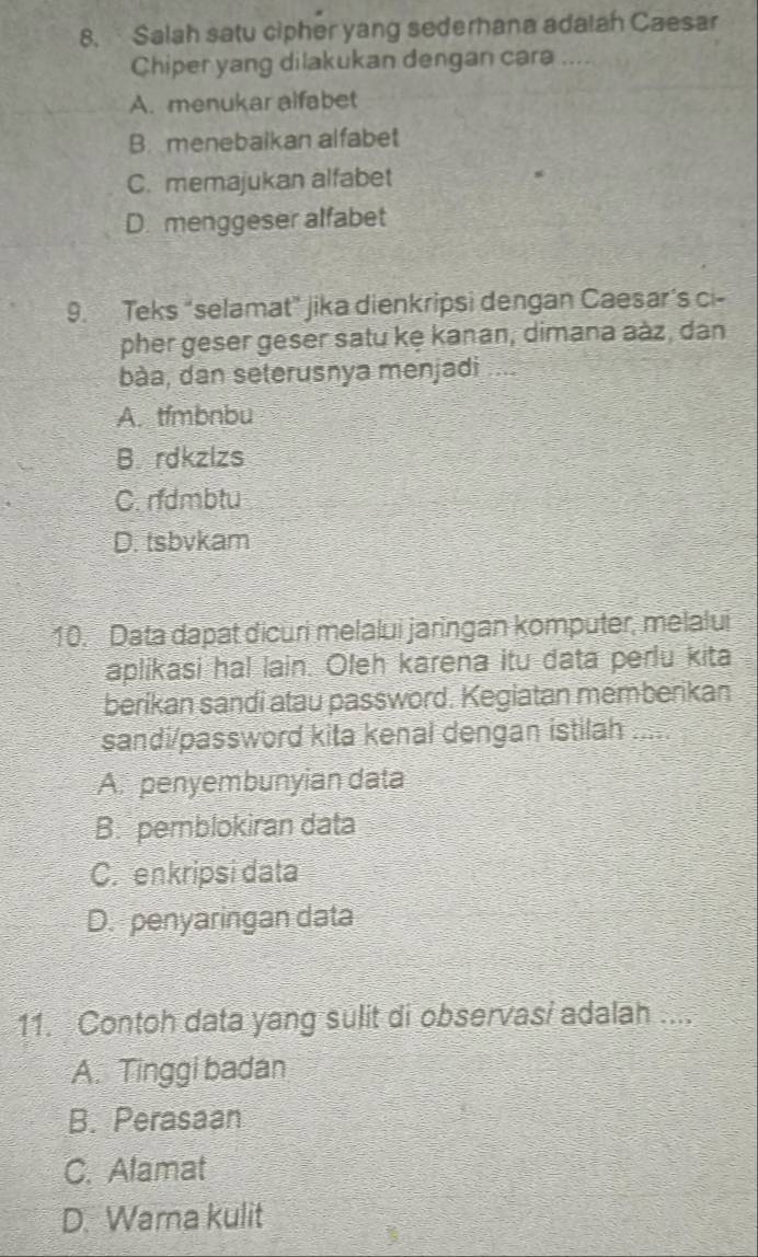 Salah satu cipher yang sederhana adalah Caesar
Chiper yang dilakukan dengan cara ....
A. menukar alfabet
B. menebaikan alfabet
C. memajukan alfabet
D. menggeser alfabet
9. Teks “selamat” jika dienkripsi dengan Caesar’s ci-
pher geser geser satu kę kanan, dimana aàz, dan
bàa, dan seterusnya menjadi
A. tfmbnbu
B. rdkzlzs
C. rfdmbtu
D. tsbvkam
10. Data dapat dicuri melalui jaringan komputer, melalui
aplikasi ha! lain. Oleh karena itu data perlu kita
berikan sandi atau password. Kegiatan memberikan
sandi/password kita kenal dengan istilah .....
A. penyembunyian data
B. pemblokiran data
C. enkripsi data
D. penyaringan data
11. Contoh data yang sulit di observasi adalah ....
A. Tinggi badan
B. Perasaan
C. Alamat
D. Wama kulit