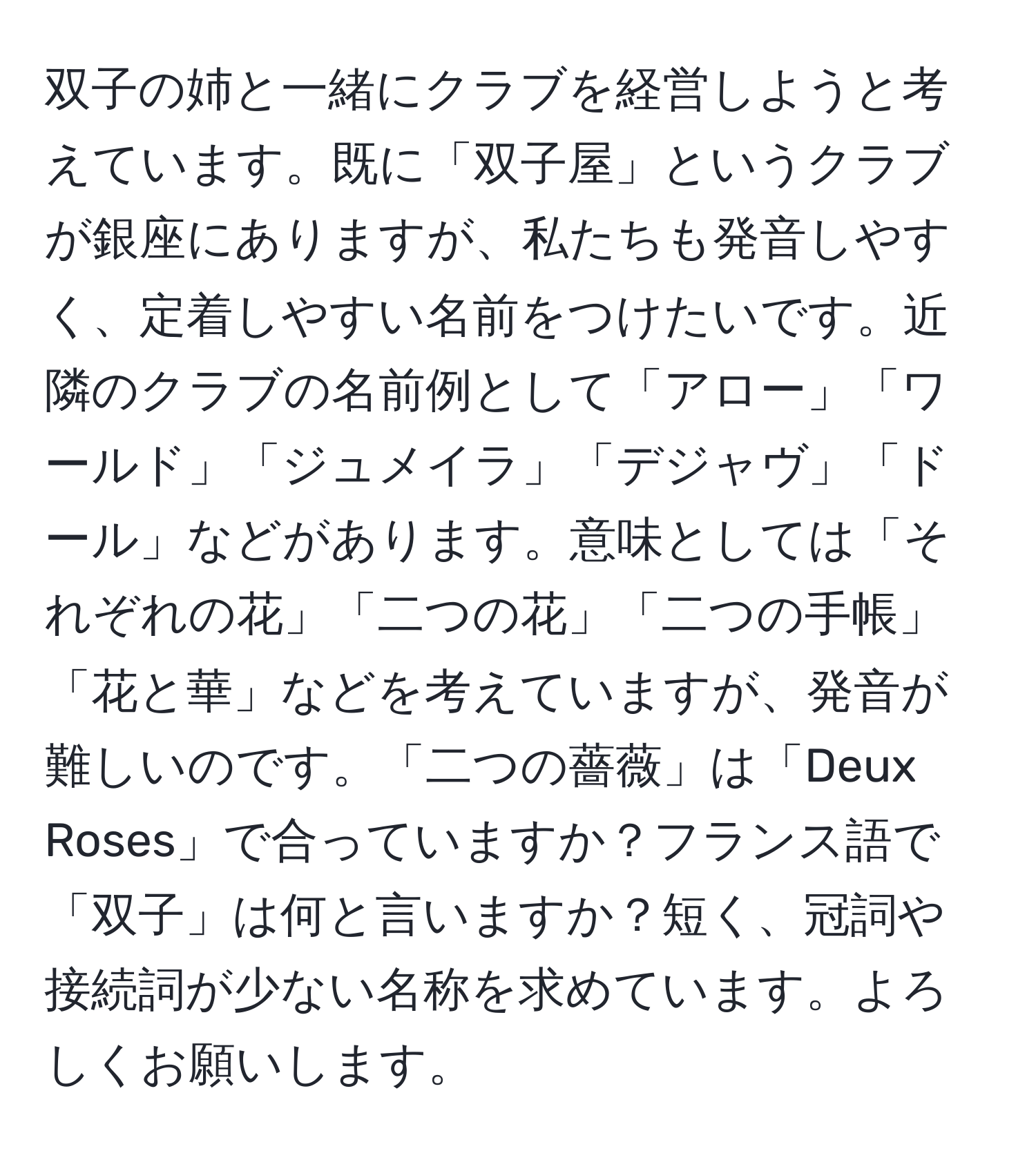 双子の姉と一緒にクラブを経営しようと考えています。既に「双子屋」というクラブが銀座にありますが、私たちも発音しやすく、定着しやすい名前をつけたいです。近隣のクラブの名前例として「アロー」「ワールド」「ジュメイラ」「デジャヴ」「ドール」などがあります。意味としては「それぞれの花」「二つの花」「二つの手帳」「花と華」などを考えていますが、発音が難しいのです。「二つの薔薇」は「Deux Roses」で合っていますか？フランス語で「双子」は何と言いますか？短く、冠詞や接続詞が少ない名称を求めています。よろしくお願いします。