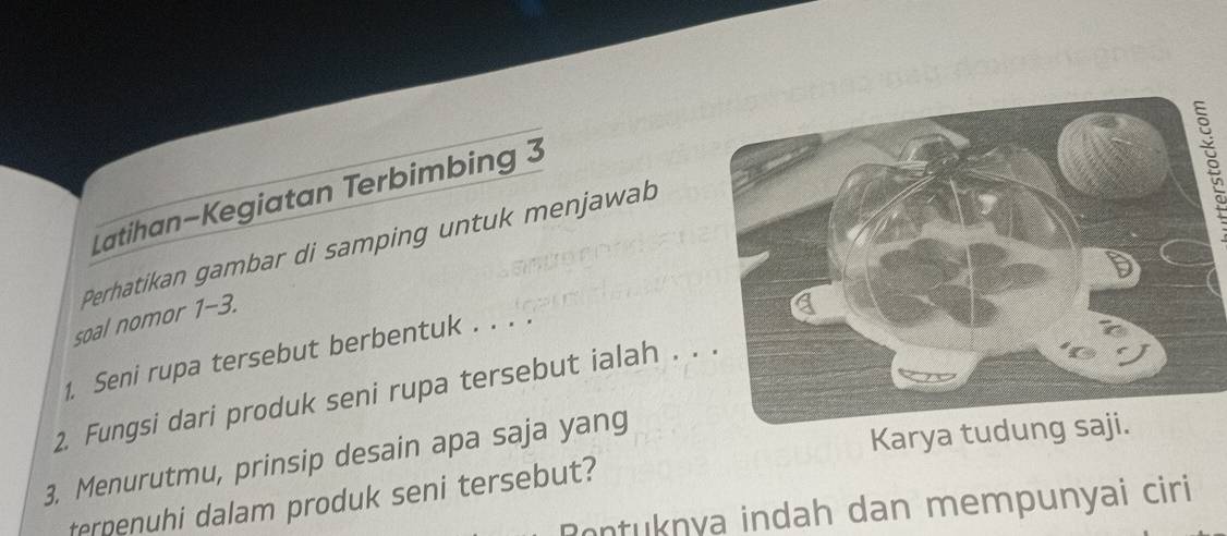 Latihan-Kegiatan Terbimbing 3 
Perhatikan gambar di samping untuk menjawab 
soal nomor 1-3. 
1. Seni rupa tersebut berbentuk . . . . 
2. Fungsi dari produk seni rupa tersebut ialah . . 
3. Menurutmu, prinsip desain apa saja yang 
Karya tudu 
terpenuhi dalam produk seni tersebut? 
ontuknya indah dan mempunyai ciri