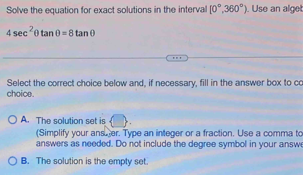 Solve the equation for exact solutions in the interval [0°,360°). Use an alget
4sec^2θ tan θ =8tan θ
Select the correct choice below and, if necessary, fill in the answer box to co
choice.
A. The solution set is
(Simplify your ans. er. Type an integer or a fraction. Use a comma to
answers as needed. Do not include the degree symbol in your answe
B. The solution is the empty set.