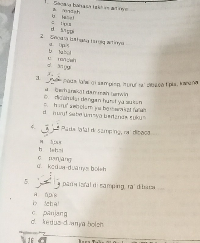 Secara bahasa takhim arinya
a rendah
b tebal
c lipis
d tinggi
2. Secara bahasa tarqiq artinya
a tipis
b tebal
c rendah
d tínggi
g,
3. pada lafal di samping, huruf ra' dibaca tipis, karena
aberharakat dammah tanwin
b. didahului dengan huruf ya sukun
c. huruf sebelum ya berharakat fatah
d. huruf sebelumnya berlanda sukun
4. Pada lafal di samping, ra' dibaca “
a tipis
b. tebal
c panjang
d. kedua-duanya boleh
5. pada lafal di samping, ra' dibaca ....
a tipis
b tebal
c panjang
d. kedua-duanya boleh
16