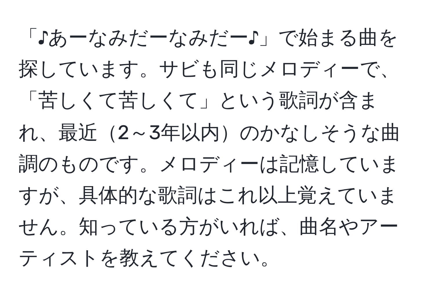 「♪あーなみだーなみだー♪」で始まる曲を探しています。サビも同じメロディーで、「苦しくて苦しくて」という歌詞が含まれ、最近2～3年以内のかなしそうな曲調のものです。メロディーは記憶していますが、具体的な歌詞はこれ以上覚えていません。知っている方がいれば、曲名やアーティストを教えてください。