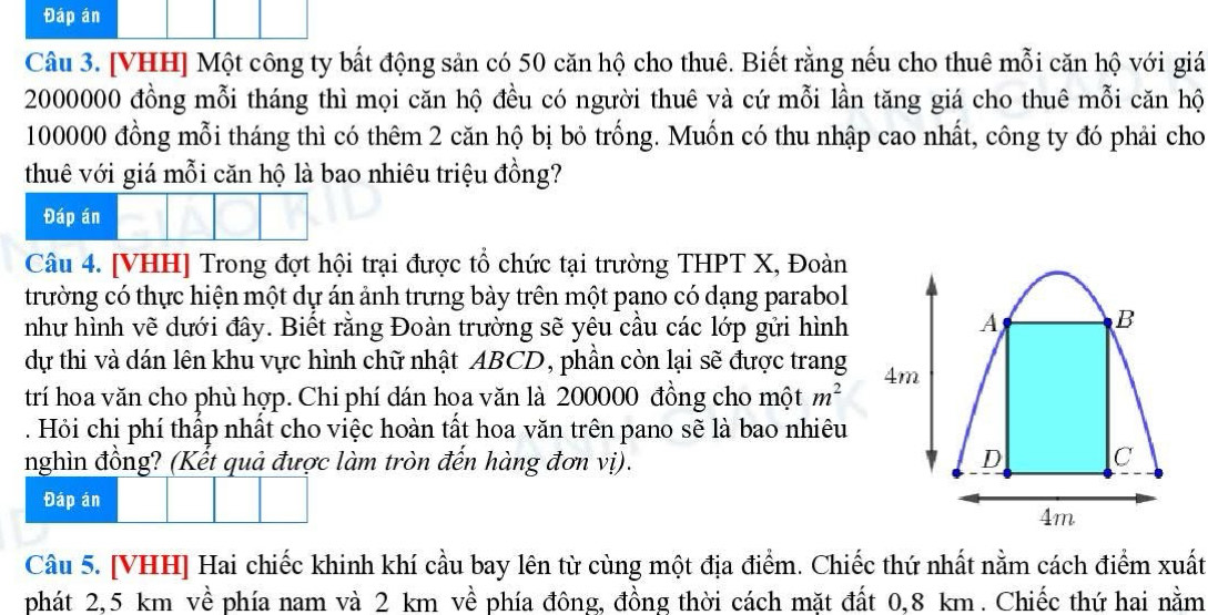 Đáp án 
Câu 3. [VHH] Một công ty bất động sản có 50 căn hộ cho thuê. Biết rằng nếu cho thuê mỗi căn hộ với giá
2000000 đồng mỗi tháng thì mọi căn hộ đều có người thuê và cứ mỗi lần tăng giá cho thuê mỗi căn hộ
100000 đồng mỗi tháng thì có thêm 2 căn hộ bị bỏ trống. Muốn có thu nhập cao nhất, công ty đó phải cho 
thuê với giá mỗi căn hộ là bao nhiêu triệu đồng? 
Đáp án 
Câu 4. [VHH] Trong đợt hội trại được tổ chức tại trường THPT X, Đoàn 
trường có thực hiện một dự án ảnh trưng bày trên một pano có dạng parabol 
như hình vẽ dưới đây. Biết rằng Đoàn trường sẽ yêu cầu các lớp gửi hình A B 
dự thi và dán lên khu vực hình chữ nhật ABCD, phần còn lại sẽ được trang 4m
trí hoa văn cho phù hợp. Chi phí dán hoa văn là 200000 đồng cho một m^2. Hỏi chi phí thấp nhất cho việc hoàn tất hoa văn trên pano sẽ là bao nhiêu 
nghìn đồng? (Kết quả được làm tròn đến hàng đơn vị). D C 
Đáp án
4m
Câu 5. [VHH] Hai chiếc khinh khí cầu bay lên từ cùng một địa điểm. Chiếc thứ nhất nằm cách điểm xuất 
phát 2,5 km về phía nam và 2 km về phía đông, đồng thời cách mặt đất 0, 8 km. Chiếc thứ hai nằm