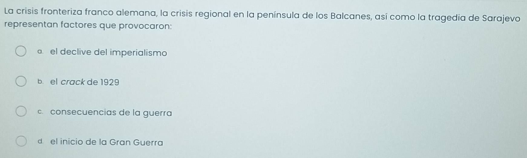 La crisis fronteriza franco alemana, la crisis regional en la península de los Balcanes, así como la tragedia de Sarajevo
representan factores que provocaron:
a. el declive del imperialismo
b. el crack de 1929
c. consecuencias de la guerra
d el inicio de la Gran Guerra