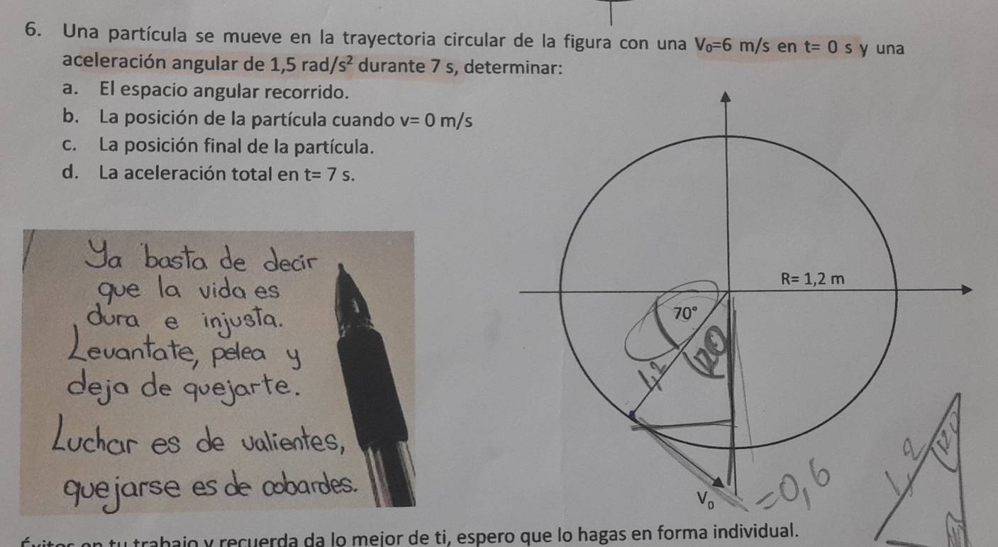 Una partícula se mueve en la trayectoria circular de la figura con una V_0=6m/s en t=0s y una
aceleración angular de 1,5rad/s^2 durante 7 s, determinar:
a. El espacio angular recorrido.
b. La posición de la partícula cuando v=0m/s
c. La posición final de la partícula.
d. La aceleración total en t=7s.
trabajo y recuerda da lo mejor de ti, espero que lo hagas en forma individual.