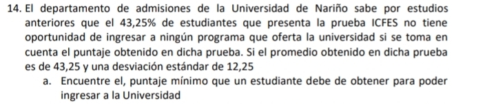 El departamento de admisiones de la Universidad de Nariño sabe por estudios 
anteriores que el 43,25% de estudiantes que presenta la prueba ICFES no tiene 
oportunidad de ingresar a ningún programa que oferta la universidad si se toma en 
cuenta el puntaje obtenido en dicha prueba. Si el promedio obtenido en dicha prueba 
es de 43,25 y una desviación estándar de 12,25
a. Encuentre el, puntaje mínimo que un estudiante debe de obtener para poder 
ingresar a la Universidad