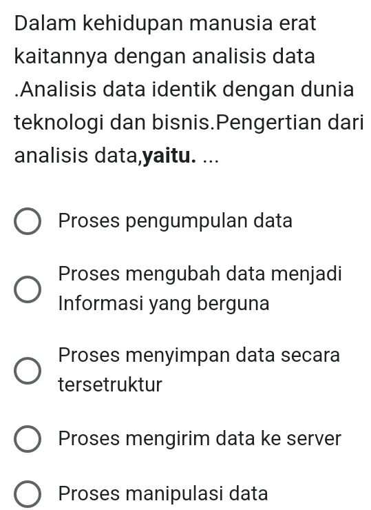 Dalam kehidupan manusia erat
kaitannya dengan analisis data
.Analisis data identik dengan dunia
teknologi dan bisnis.Pengertian dari
analisis data,yaitu. ...
Proses pengumpulan data
Proses mengubah data menjadi
Informasi yang berguna
Proses menyimpan data secara
tersetruktur
Proses mengirim data ke server
Proses manipulasi data