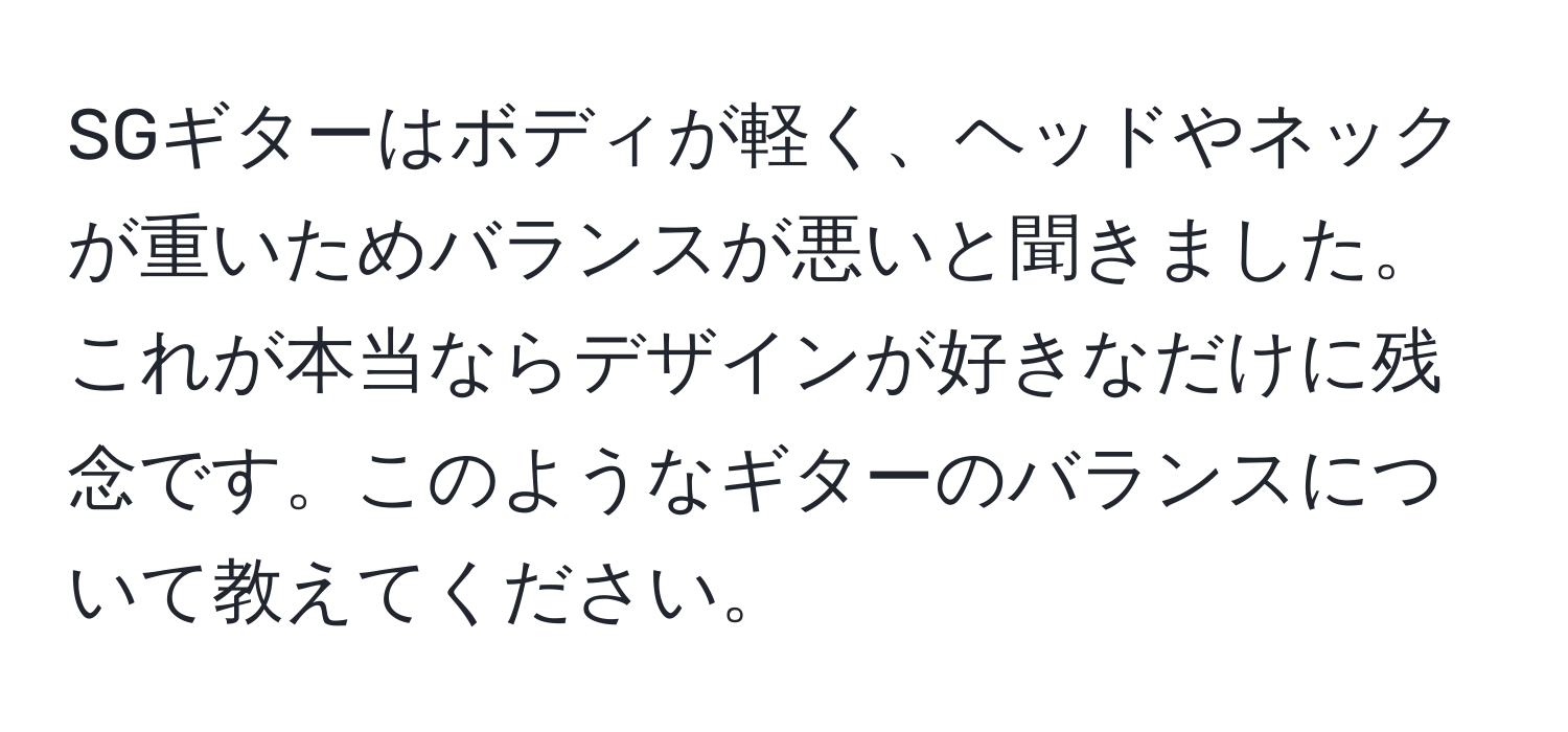 SGギターはボディが軽く、ヘッドやネックが重いためバランスが悪いと聞きました。これが本当ならデザインが好きなだけに残念です。このようなギターのバランスについて教えてください。