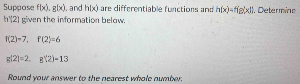 Suppose f(x), g(x) , and h(x) are differentiable functions and h(x)=f(g(x)). Determine
h'(2) given the information below.
f(2)=7, f'(2)=6
g(2)=2, g'(2)=13
Round your answer to the nearest whole number.