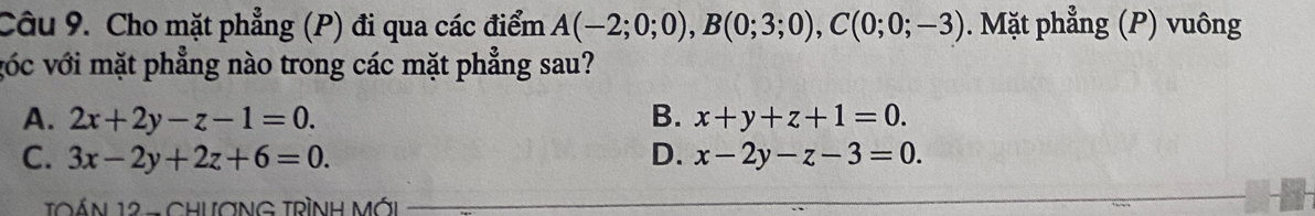 Cho mặt phẳng (P) đi qua các điểm A(-2;0;0), B(0;3;0), C(0;0;-3). Mặt phẳng (P) vuông
vóc với mặt phẳng nào trong các mặt phẳng sau?
A. 2x+2y-z-1=0. B. x+y+z+1=0.
C. 3x-2y+2z+6=0. D. x-2y-z-3=0. 
TOÁN 12 - CHưƠNG TRÌNH MỚi