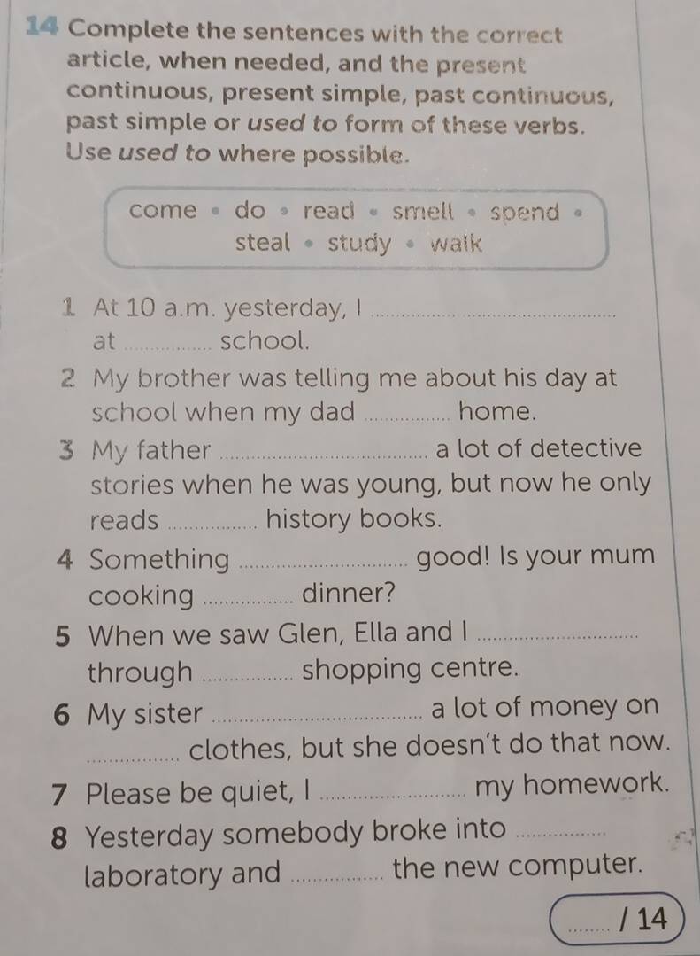 Complete the sentences with the correct
article, when needed, and the present
continuous, present simple, past continuous,
past simple or used to form of these verbs.
Use used to where possible.
come « do * read « smell « spend .
steal 。 study walk 
1 At 10 a.m. yesterday, I_
at _school.
2 My brother was telling me about his day at
school when my dad _home.
3 My father _a lot of detective
stories when he was young, but now he only
reads _history books.
4 Something _good! Is your mum
cooking _dinner?
5 When we saw Glen, Ella and I_
through _shopping centre.
6 My sister _a lot of money on
_clothes, but she doesn’t do that now.
7 Please be quiet, I _my homework.
8 Yesterday somebody broke into_
laboratory and _the new computer.
_/ 14