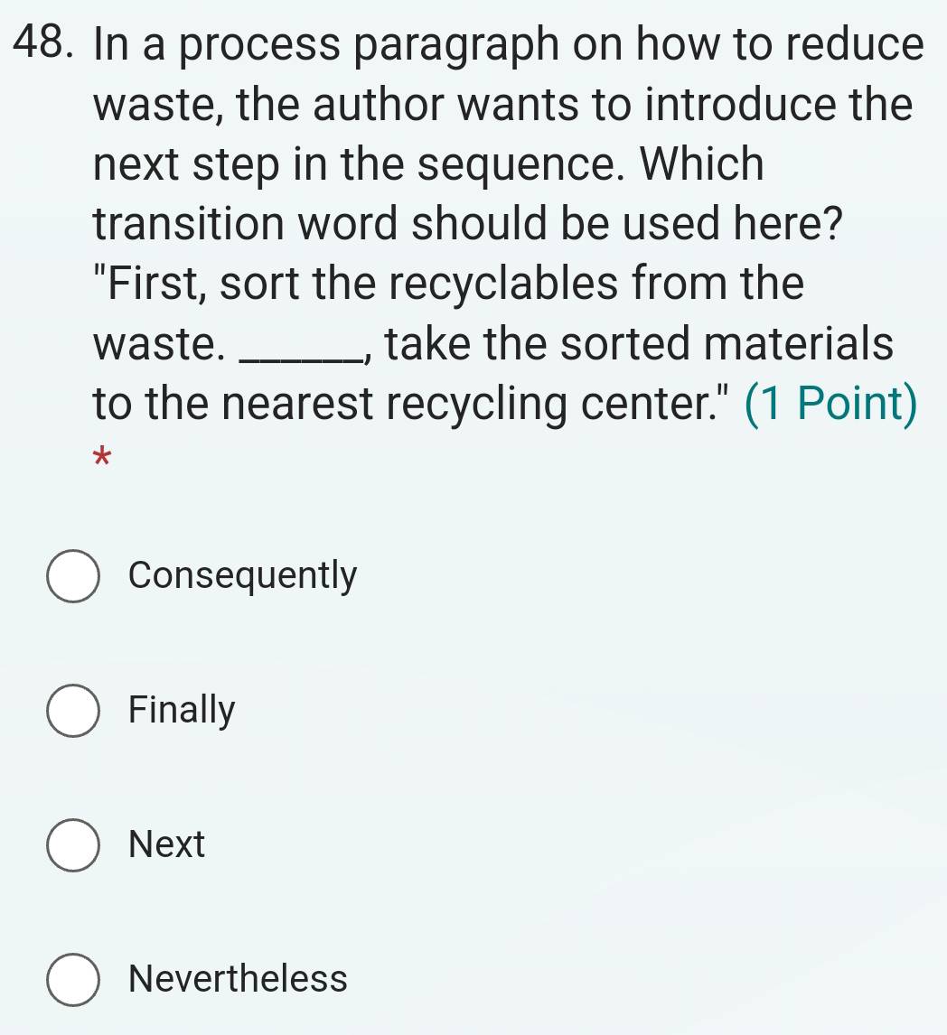 In a process paragraph on how to reduce
waste, the author wants to introduce the
next step in the sequence. Which
transition word should be used here?
"First, sort the recyclables from the
waste. _, take the sorted materials
to the nearest recycling center." (1 Point)
*
Consequently
Finally
Next
Nevertheless