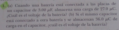 Cuando una batería está conectada a las placas de 
un capacitor de 3.00 µF, almacena una carga de 27.0 µC. 
¿Cuál es el voltaje de la batería? (b) Si el mismo capacitor 
está conectado a otra batería y se almacenan 36.0 µC de 
carga en el capacitor, ¿cuál es el voltaje de la batería?