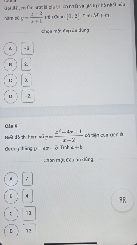 Gọi M , m lần lượt là giá trị lớn nhất và giá trị nhỏ nhất của
hàm số y= (x-2)/x+1  trên đoạn [0;2]. Tính M+m. 
Chọn một đáp án đúng
A -3.
B 2.
C 0.
D -2.
Câu 6
Biết đồ thị hàm số y= (x^2+4x+1)/x-2  có tiện cận xiên là
đường thắng y=ax+b. Tính a+b. 
Chọn một đáp án đúng
A 7.
B 4.
□□
□□
C 13.
D 12.