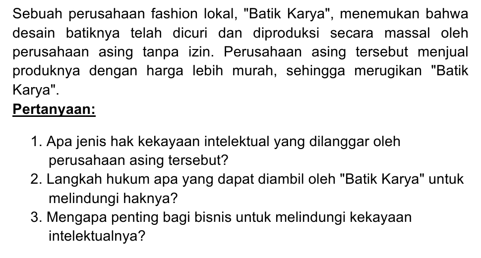 Sebuah perusahaan fashion lokal, "Batik Karya", menemukan bahwa 
desain batiknya telah dicuri dan diproduksi secara massal oleh 
perusahaan asing tanpa izin. Perusahaan asing tersebut menjual 
produknya dengan harga lebih murah, sehingga merugikan "Batik 
Karya". 
Pertanyaan: 
1. Apa jenis hak kekayaan intelektual yang dilanggar oleh 
perusahaan asing tersebut? 
2. Langkah hukum apa yang dapat diambil oleh "Batik Karya" untuk 
melindungi haknya? 
3. Mengapa penting bagi bisnis untuk melindungi kekayaan 
intelektualnya?