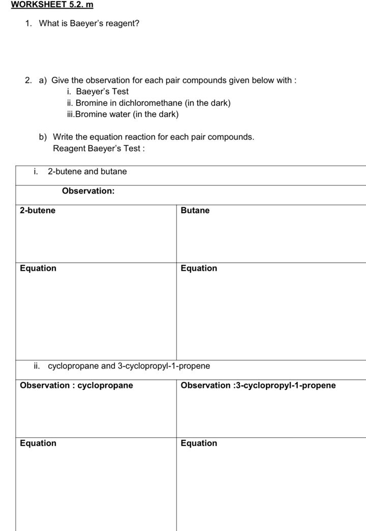 WORKSHEET 5.2. m 
1. What is Baeyer's reagent? 
2. a) Give the observation for each pair compounds given below with : 
i. Baeyer's Test 
ii. Bromine in dichloromethane (in the dark) 
iii.Bromine water (in the dark) 
b) Write the equation reaction for each pair compounds. 
Reagent Baeyer's Test :