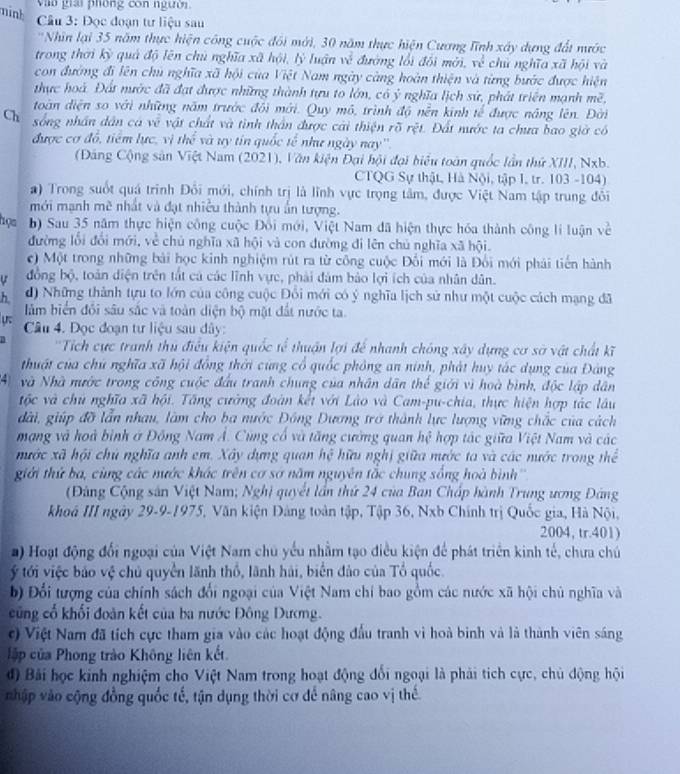 nink
Vào giải phòng còn người
Câu 3: Đọc đoạn tư liệu sau
'Nhìn lại 35 năm thực hiện công cuộc đôi mới, 30 năm thực hiện Cương Tĩnh xây dựng đất nước
trong thời kỳ quả độ lên chủ nghĩa xã hội, lý luận về đường lối đối mới, về chủ nghĩa xã hội và
con đường đi lên chủ nghĩa xã hội của Việt Nam ngày càng hoàn thiện và từng bước được hiện
thực hoà. Đất nước đã đạt được những thành tựu to lớn, có ý nghĩa lịch sử, phát triển mạnh mề,
toàn diện so với những năm trước đôi mới. Quy mô, trình độ nền kinh tế được năng lên. Đời
Ch sống nhân dân cá về vật chất và tình thần được cài thiện rõ rệt. Đất nước ta chưa bao giờ có
được cơ đỗ, tiêm lực, vị th^(frac 2)3 và uy tín quốc tế như ngày nay''
(Đảng Cộng sản Việt Nam (2021), Văn kiện Đại hội đại biểu toàn quốc lần thứ XIII, Nxb.
CTQG Sự thật, Hà Nội, tập I, tr. 103 -104)
a) Trong suốt quá trình Đôi mới, chính trị là lĩnh vực trọng tâm, được Việt Nam tập trung đôi
mới mạnh mẽ nhất và đạt nhiều thành tựu ấn tượng.
họa b) Sau 35 năm thực hiện công cuộc Đồi mới, Việt Nam đã hiện thực hóa thành công li luận về
đường lối đổi mới, về chủ nghĩa xã hội và con đường đi lên chủ nghĩa xã hội.
c) Một trong những bài học kinh nghiệm rút ra từ công cuộc Đổi mới là Đổi mới phải tiến hành
ự đồng bộ, toàn diện trên tất cá các lĩnh vực, phải đám bảo lợi ích của nhân dân.
h d) Những thành tựu to lớn của công cuộc Đồi mới có ý nghĩa lịch sử như một cuộc cách mạng đã
lảm biển đổi sâu sắc và toàn diện bộ mật đất nước ta.
u.  Câu 4. Đọc đoạn tư liệu sau dây:
''Tích cực tranh thủ điều kiện quốc tế thuận lợi để nhanh chông xây dựng cơ sở vật chất kĩ
thuật của chủ nghĩa xã hội đồng thời cùng cổ quốc phỏng an ninh, phát huy tác dụng của Đảng
4 Nà Nhà nước trong công cuộc đầu tranh chung của nhân dân thể giới vì hoà bình, độc lập dân
tộc và chủ nghĩa xã hội. Tăng cường đoàn kết với Lào và Cam-pu-chia, thực hiện hợp tác lâu
đài, giúp đỡ lẫn nhau, làm cho ba nước Đồng Dương trở thành lực lượng vững chắc của cách
mạng và hoà bình ở Đồng Nam Á. Cùng cổ và tăng cường quan hệ hợp tác giữa Việt Nam và các
nước xã hội chủ nghĩa anh em. Xây dựng quan hệ hữu nghị giữa nước ta và các nước trong thể
giới thứ ba, cùng các nước khác trên cơ sơ năm nguyên tắc chung sống hoà bình''
(Đảng Cộng sản Việt Nam; Nghị quyết lần thứ 24 của Ban Chấp hành Trung ương Đảng
khoá III ngày 29-9-1975, Văn kiện Đảng toàn tập, Tập 36, Nxb Chính trị Quốc gia, Hà Nội,
2004, tr.401)
) Hoạt động đối ngoại của Việt Nam chủ yếu nhằm tạo điều kiện để phát triển kinh tế, chưa chú
ý tới việc bảo vệ chủ quyền lãnh thổ, lãnh hải, biển đảo của Tổ quốc
b) Đổi tượng của chính sách đổi ngoại của Việt Nam chí bao gồm các nước xã hội chủ nghĩa và
cũng cổ khối đoàn kết của ba nước Đông Dương.
c)  Việt Nam đã tích cực tham gia vào các hoạt động đầu tranh vì hoà binh và là thành viên sáng
lập của Phong trào Không liên kết.
độ Bải học kinh nghiệm cho Việt Nam trong hoạt động đổi ngoại là phải tích cực, chủ động hội
nhập vào cộng đồng quốc tế, tận dụng thời cơ để nâng cao vị thế