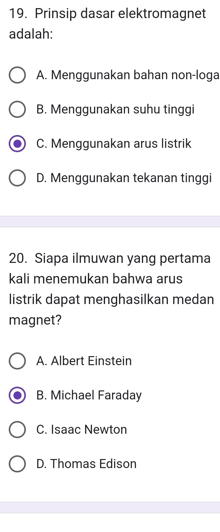 Prinsip dasar elektromagnet
adalah:
A. Menggunakan bahan non-loga
B. Menggunakan suhu tinggi
C. Menggunakan arus listrik
D. Menggunakan tekanan tinggi
20. Siapa ilmuwan yang pertama
kali menemukan bahwa arus
listrik dapat menghasilkan medan
magnet?
A. Albert Einstein
B. Michael Faraday
C. Isaac Newton
D. Thomas Edison