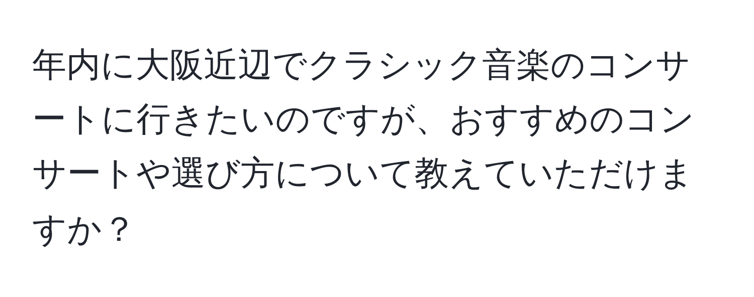 年内に大阪近辺でクラシック音楽のコンサートに行きたいのですが、おすすめのコンサートや選び方について教えていただけますか？