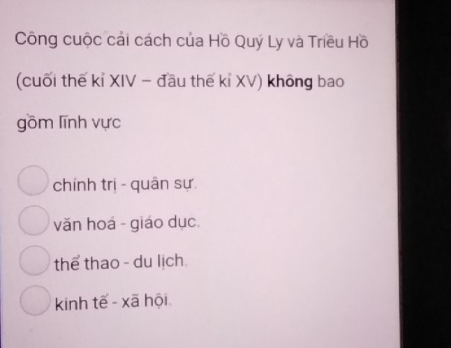 Công cuộc cải cách của Hồ Quý Ly và Triều Hồ
(cuối thế kỉ XIV - đầu thế kỉ XV) không bao
gồm lĩnh vực
chính trị - quân sự
văn hoá - giáo dục
thể thao - du lịch
kinh tế - xã hội